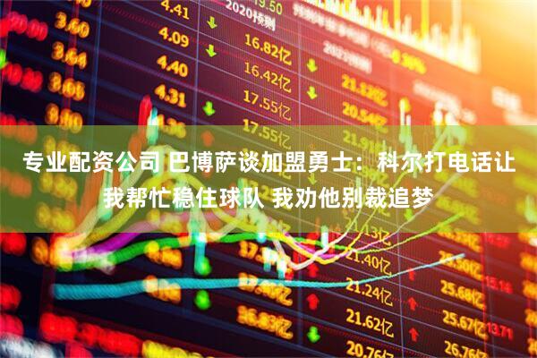 专业配资公司 巴博萨谈加盟勇士：科尔打电话让我帮忙稳住球队 我劝他别裁追梦