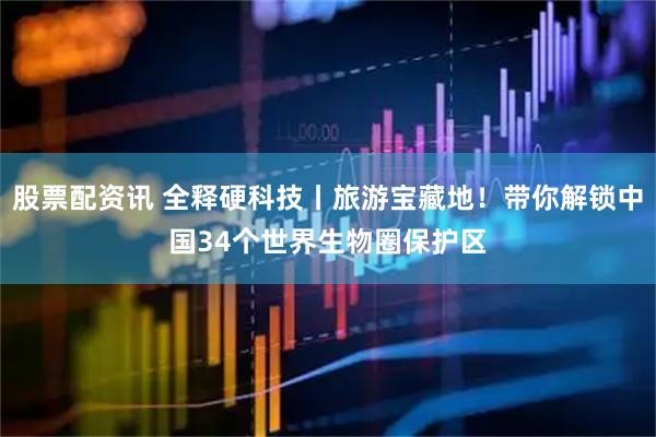 股票配资讯 全释硬科技丨旅游宝藏地！带你解锁中国34个世界生物圈保护区