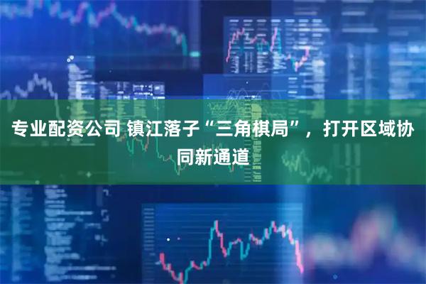 专业配资公司 镇江落子“三角棋局”，打开区域协同新通道