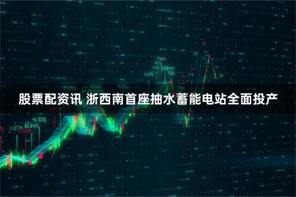 股票配资讯 浙西南首座抽水蓄能电站全面投产