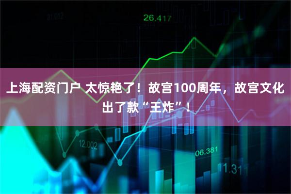 上海配资门户 太惊艳了！故宫100周年，故宫文化出了款“王炸”！