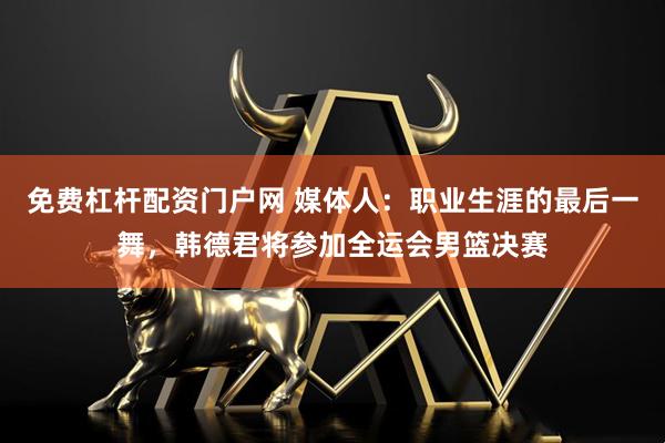 免费杠杆配资门户网 媒体人：职业生涯的最后一舞，韩德君将参加全运会男篮决赛