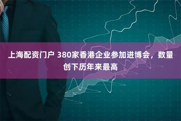 上海配资门户 380家香港企业参加进博会，数量创下历年来最高