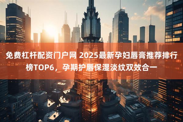 免费杠杆配资门户网 2025最新孕妇唇膏推荐排行榜TOP6，孕期护唇保湿淡纹双效合一