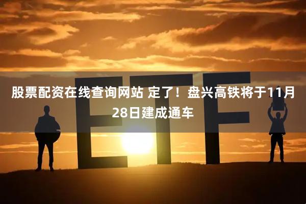 股票配资在线查询网站 定了！盘兴高铁将于11月28日建成通车