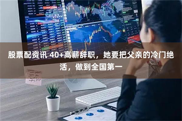 股票配资讯 40+高薪辞职，她要把父亲的冷门绝活，做到全国第一