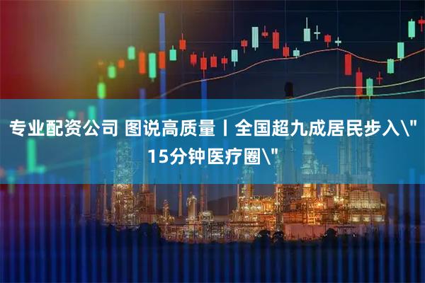 专业配资公司 图说高质量丨全国超九成居民步入＂15分钟医疗圈＂