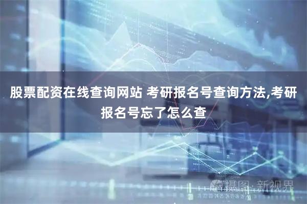 股票配资在线查询网站 考研报名号查询方法,考研报名号忘了怎么查