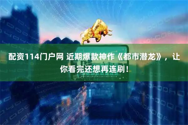 配资114门户网 近期爆款神作《都市潜龙》，让你看完还想再连刷！