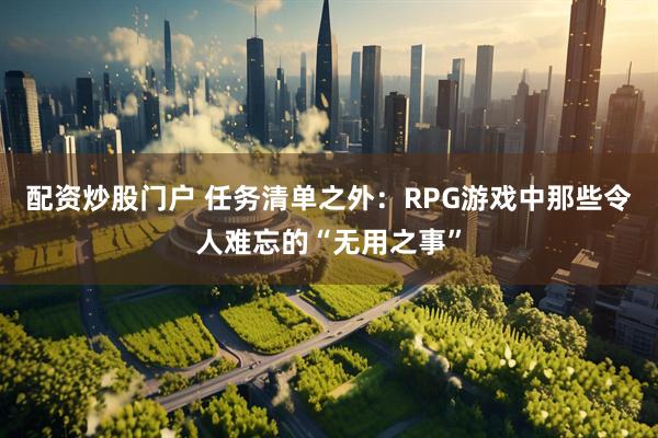 配资炒股门户 任务清单之外：RPG游戏中那些令人难忘的“无用之事”
