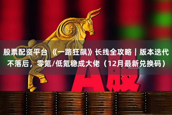 股票配资平台 《一路狂飙》长线全攻略｜版本迭代不落后，零氪/低氪稳成大佬（12月最新兑换码）