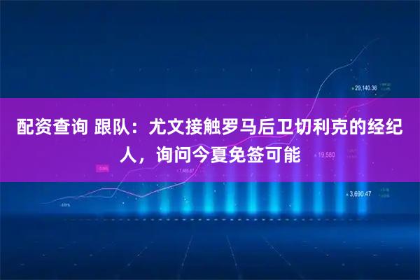 配资查询 跟队：尤文接触罗马后卫切利克的经纪人，询问今夏免签可能