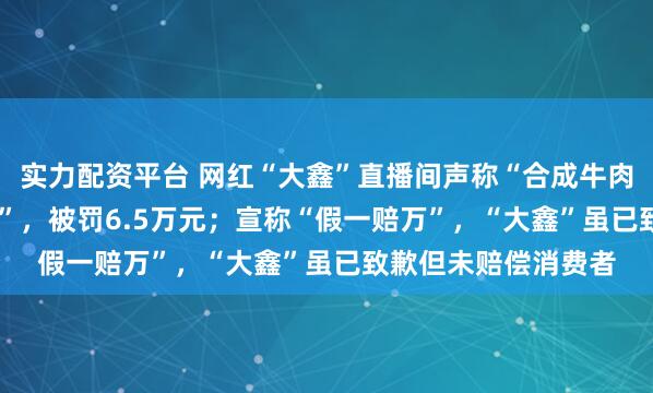 实力配资平台 网红“大鑫”直播间声称“合成牛肉”为“100%纯牛肉”，被罚6.5万元；宣称“假一赔万”，“大鑫”虽已致歉但未赔偿消费者