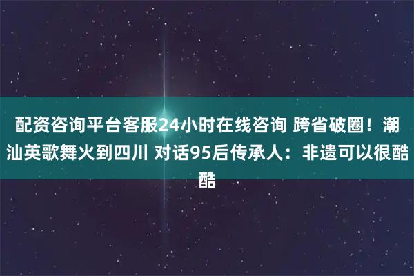 配资咨询平台客服24小时在线咨询 跨省破圈！潮汕英歌舞火到四川 对话95后传承人：非遗可以很酷