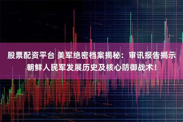 股票配资平台 美军绝密档案揭秘：审讯报告揭示朝鲜人民军发展历史及核心防御战术！