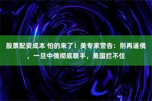 股票配资成本 怕的来了！美专家警告：别再逼俄，一旦中俄彻底联手，美国拦不住