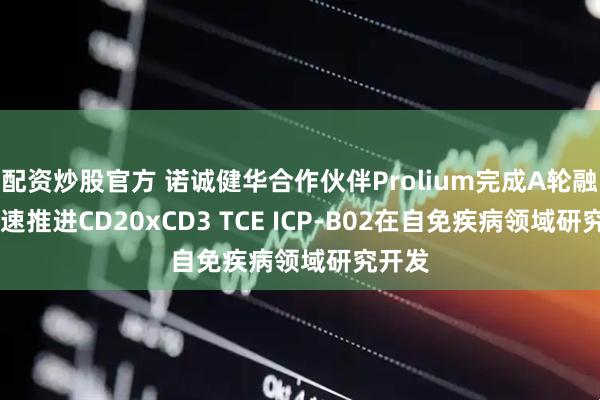 配资炒股官方 诺诚健华合作伙伴Prolium完成A轮融资 快速推进CD20xCD3 TCE ICP-B02在自免疾病领域研究开发