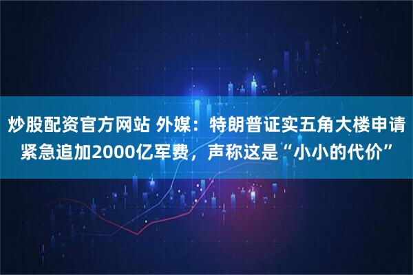 炒股配资官方网站 外媒：特朗普证实五角大楼申请紧急追加2000亿军费，声称这是“小小的代价”