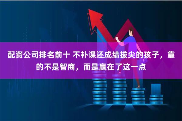 配资公司排名前十 不补课还成绩拔尖的孩子，靠的不是智商，而是赢在了这一点