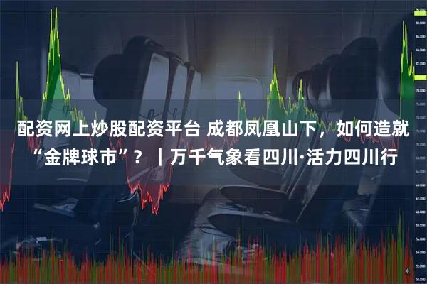 配资网上炒股配资平台 成都凤凰山下，如何造就“金牌球市”？｜万千气象看四川·活力四川行