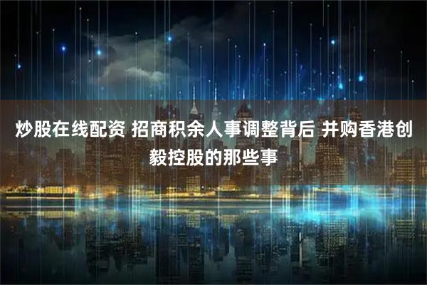 炒股在线配资 招商积余人事调整背后 并购香港创毅控股的那些事
