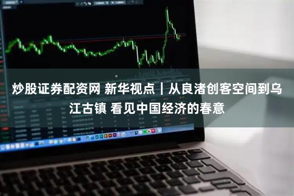 炒股证券配资网 新华视点｜从良渚创客空间到乌江古镇 看见中国经济的春意