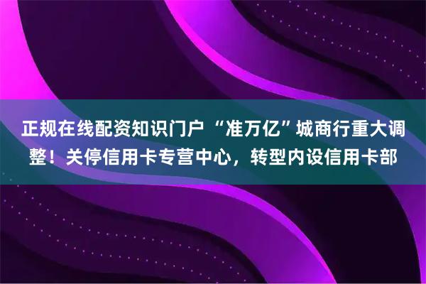 正规在线配资知识门户 “准万亿”城商行重大调整！关停信用卡专营中心，转型内设信用卡部